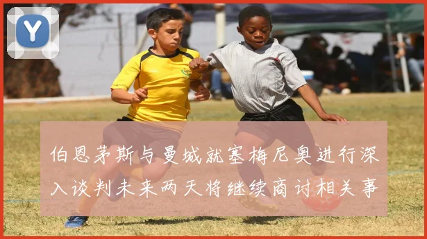 伯恩茅斯与曼城就塞梅尼奥进行深入谈判未来两天将继续商讨相关事宜