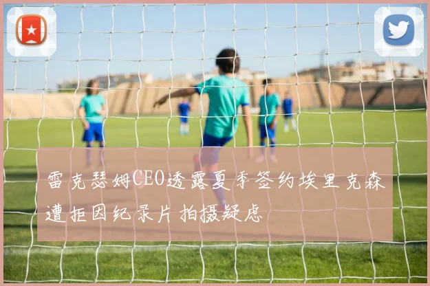 雷克瑟姆CEO透露夏季签约埃里克森遭拒因纪录片拍摄疑虑