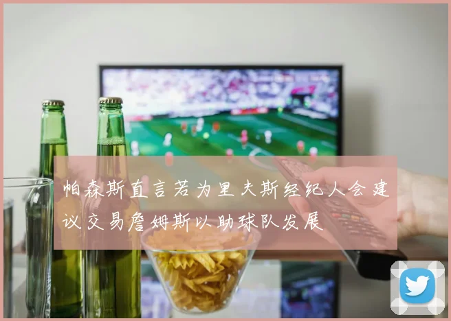 帕森斯直言若为里夫斯经纪人会建议交易詹姆斯以助球队发展