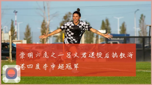崇明六虎之一吕文君退役后执教海港四度夺中超冠军