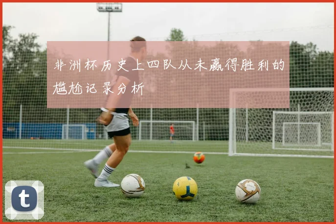 非洲杯历史上四队从未赢得胜利的尴尬记录分析