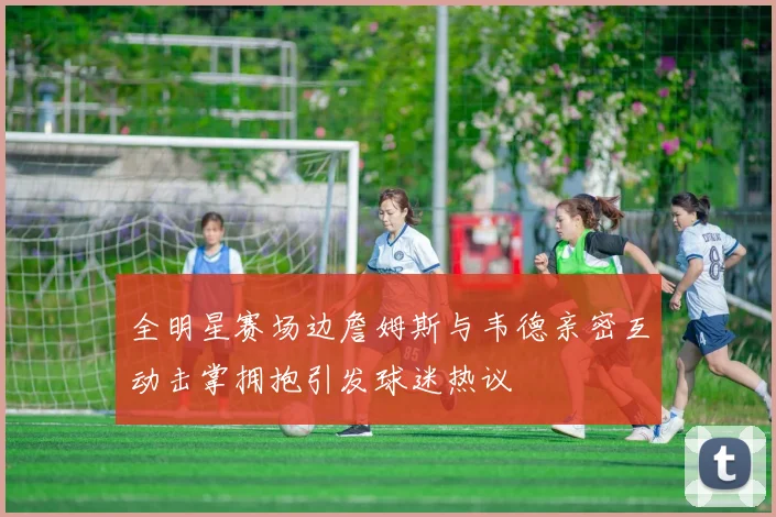 全明星赛场边詹姆斯与韦德亲密互动击掌拥抱引发球迷热议