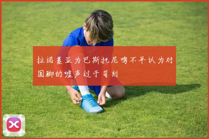 拉诺基亚为巴斯托尼鸣不平认为对国脚的嘘声过于苛刻