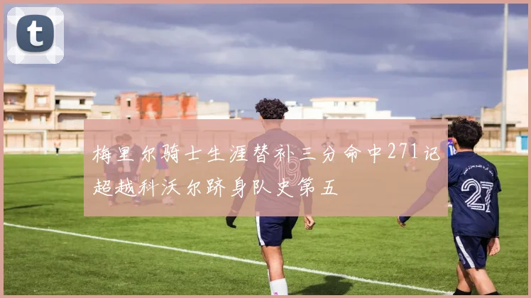 梅里尔骑士生涯替补三分命中271记超越科沃尔跻身队史第五