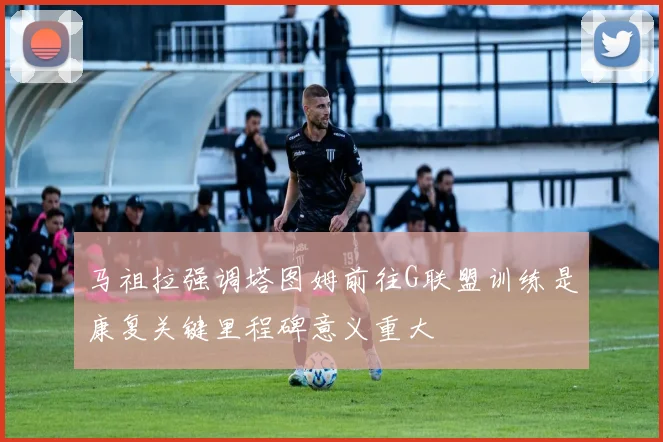 马祖拉强调塔图姆前往G联盟训练是康复关键里程碑意义重大