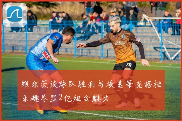 维尔茨谈球队胜利与埃基蒂克搭档乐趣尽显2亿组合魅力