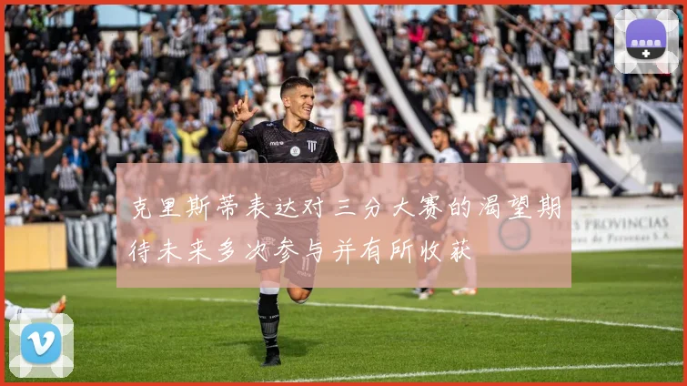 克里斯蒂表达对三分大赛的渴望期待未来多次参与并有所收获