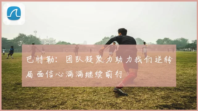 巴特勒：团队凝聚力助力我们逆转局面信心满满继续前行