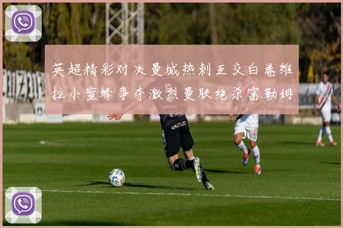 英超精彩对决曼城热刺互交白卷维拉小蜜蜂争夺激烈曼联绝杀富勒姆逆转胜利