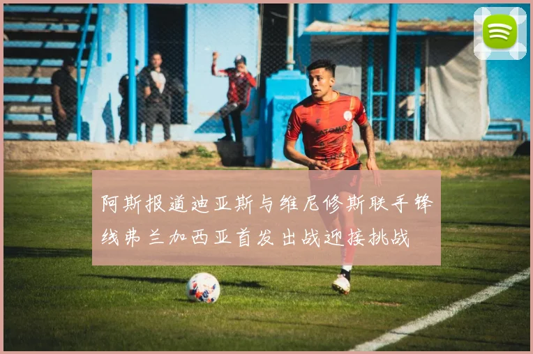 阿斯报道迪亚斯与维尼修斯联手锋线弗兰加西亚首发出战迎接挑战