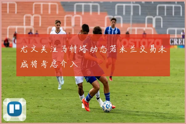 尤文关注马特塔动态若米兰交易未成将考虑介入