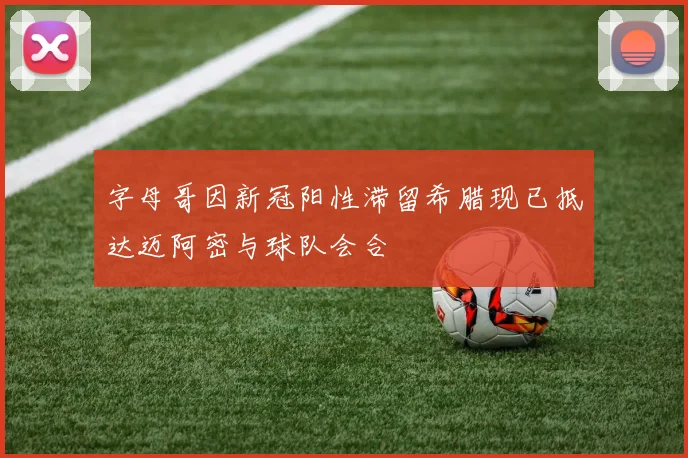 字母哥因新冠阳性滞留希腊现已抵达迈阿密与球队会合