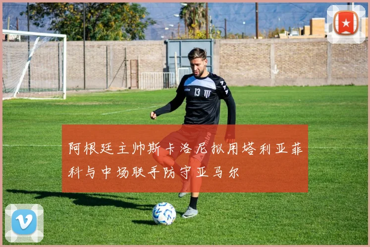 阿根廷主帅斯卡洛尼拟用塔利亚菲科与中场联手防守亚马尔