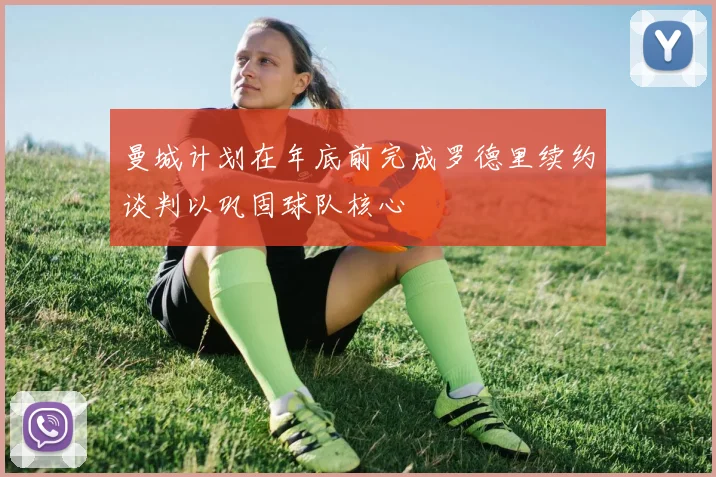 曼城计划在年底前完成罗德里续约谈判以巩固球队核心