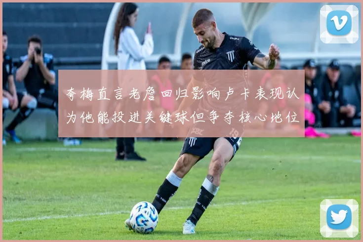 夸梅直言老詹回归影响卢卡表现认为他能投进关键球但争夺核心地位成阻碍
