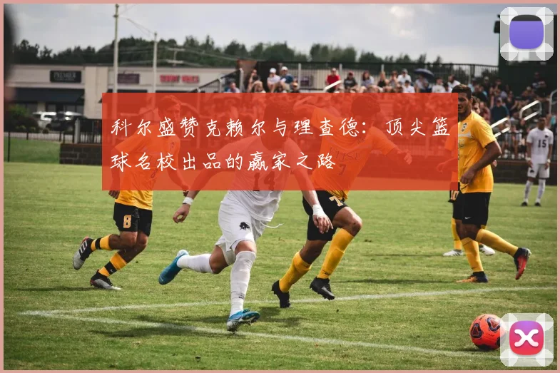 科尔盛赞克赖尔与理查德：顶尖篮球名校出品的赢家之路